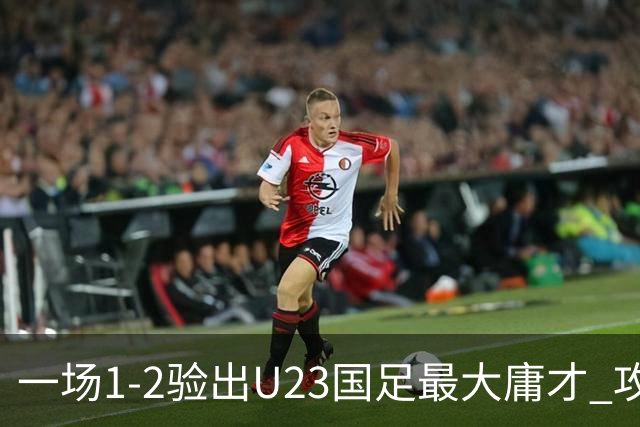一场1-2验出U23国足最大庸才 攻防两端拖累球队 必须果断启用一人