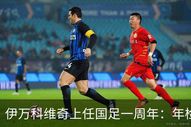 伊万科维奇上任国足一周年：年检合格 大考开始