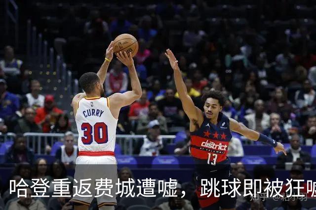 哈登重返费城遭嘘，跳球即被狂嘘首罚不中