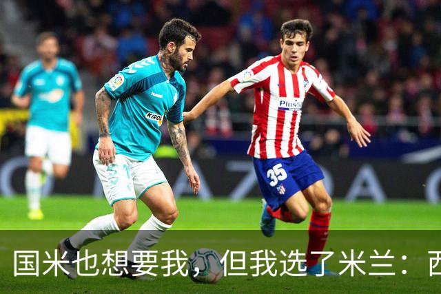 国米也想要我，但我选了米兰：西班牙后卫自曝转会内幕