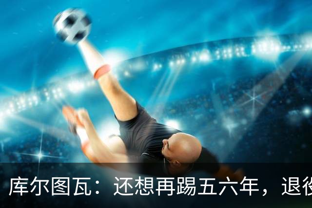 库尔图瓦：还想再踢五六年，退役后不想当主教练因为这让人老得快