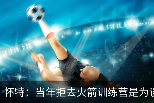 怀特：当年拒去火箭训练营是为谈心理健康政策 球队却说无故缺席