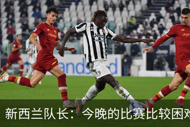 新西兰队长：今晚的比赛比较困难，中国队的队长很出色