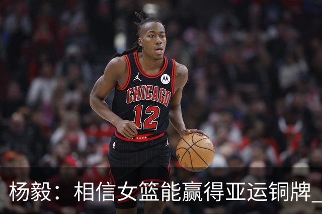 杨毅：相信女篮能赢得亚运铜牌 刘禹彤会上场&女篮会投进很多三分