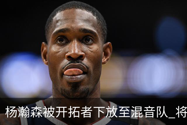 杨瀚森被开拓者下放至混音队 将和李贤重一起训练