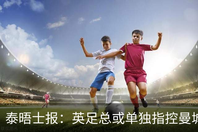 泰晤士报：英足总或单独指控曼城，将等待英超案件程序结束