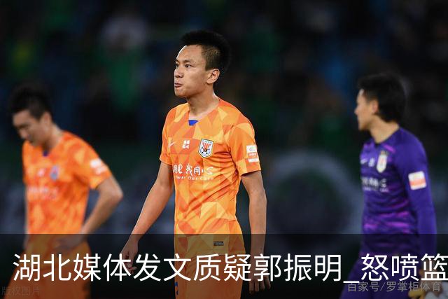 湖北媒体发文质疑郭振明 怒喷篮协领导“白嫖”运动员