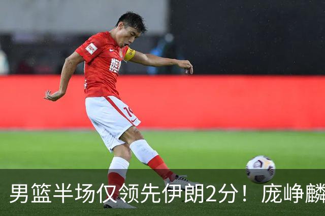 男篮半场仅领先伊朗2分！庞峥麟暴走，首发拉胯，防挡拆仍不行！