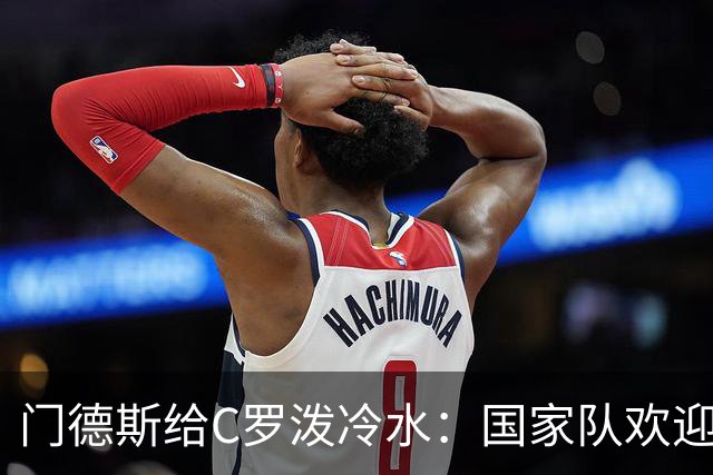 门德斯给C罗泼冷水：国家队欢迎所有人，但没有任何人是例外