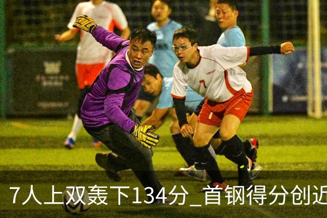 7人上双轰下134分 首钢得分创近7个赛季新高