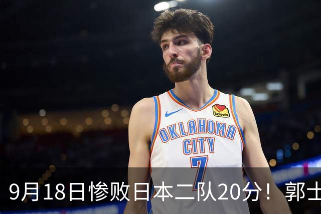 9月18日惨败日本二队20分！郭士强避谈下课，杜锋真能救国篮？